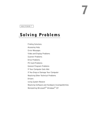 SECTION 7




Solving Problems

     Finding Solutions
     Accessing Help
     Error Messages
     Video and Display Problems
     Scanner Problems
     Drive Problems
     PC Card Problems
     General Program Problems
     If Your Computer Gets Wet
     If You Drop or Damage Your Computer
     Resolving Other Technical Problems
     Drivers
     Using System Restore
     Resolving Software and Hardware Incompatibilities
     Reinstalling Microsoft® Windows® XP
 