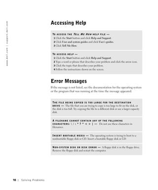 Accessing Help
w w w. d e l l . c o m | s u p p o r t . d e l l . c o m




                                                                                     TO A C C E S S T H E TE L L M E H O W H E L P F I L E —
                                                                                      1 Click the Start button and click Help and Support.
                                                                                      2 Click User and system guides and click User’s guides.
                                                                                      3 Click Tell Me How.


                                                                                     TO A C C E S S H E L P —
                                                                                      1 Click the Start button and click Help and Support.
                                                                                      2 Type a word or phrase that describes your problem and click the arrow icon.
                                                                                      3 Click the topic that describes your problem.
                                                                                      4 Follow the instructions shown on the screen.




                                                                                    Error Messages
                                                                                    If the message is not listed, see the documentation for the operating system
                                                                                    or the program that was running at the time the message appeared.


                                                                                     THE FILE BEING COPIED IS TOO LARGE FOR THE DESTINATION
                                                                                     D R I V E — The file that you are trying to copy is too large to fit on the disk, or
                                                                                     the disk is too full. Try copying the file to a different disk or use a larger capacity
                                                                                     disk.


                                                                                     A FILENAME CANNOT CONTAIN ANY OF THE FOLLOWING
                                                                                     C H A R A C T E R S :  / : * ? “ < > | — Do not use these characters in
                                                                                     filenames.


                                                                                     I N S E R T B O O T A B L E M E D I A — The operating system is trying to boot to a
                                                                                     nonbootable floppy disk or CD. Insert a bootable floppy disk or CD.


                                                                                     N O N - S Y S T E M D I S K O R D I S K E R R O R — A floppy disk is in the floppy drive.
                                                                                     Remove the floppy disk and restart the computer.




                                                           98   Solving Pr oblems
 