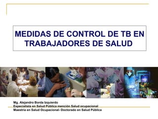 MEDIDAS DE CONTROL DE TB EN
  TRABAJADORES DE SALUD




Mg. Alejandro Borda Izquierdo
Especialista en Salud Pública mención Salud ocupacional
Maestría en Salud Ocupacional- Doctorado en Salud Pública
 