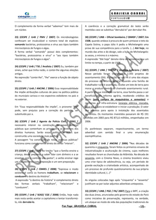 Fan Page: GRASIELA CABRAL -15-
O complemento da forma verbal “sabemos” tem mais de
um núcleo.
23) (CESPE / UnB / PMV / 2007) Os microbiologistas
confessam ser incalculável o número total de espécies
somando bactérias, protozoários e vírus aos tipos também
microscópicos de fungos e algas.
A forma verbal “somando” possui dois complementos:
“bactérias, protozoários e vírus” e “aos tipos também
microscópicos de fungos e algas”.
24) (CESPE / UnB / TSE / Analista / 2007) Eu, também por
sinais, achei que tinha razão, e contei-lhe algumas eleições
antigas.
Na expressão “contei-lhe”, “lhe” exerce a função de objeto
direto.
25) (CESPE / UnB / ANCINE / 2006) Essa responsabilidade
lhe impõe atribuições culturais de peso na política pública
do município carioca e nos espectros exibidores no país e
no exterior.
Em “Essa responsabilidade lhe impõe”, o pronome “lhe”
pode, sem prejuízo para a correção do período, ser
substituído por a.
26) (CESPE / UnB / Agente da Polícia Civil / 2006) É
necessário intervir na construção de novas políticas
públicas que contenham os princípios e as diretrizes dos
direitos humanos. Serão essas políticas e ações que
construirão uma sociedade mais pacífica.
A passagem “na construção de novas políticas públicas”
funciona como complemento direto do verbo “intervir”.
27) (CESPE / UnB / CEF) No trecho “que a família ensine a
criança, desde pequena, a saber lidar com dinheiro e a se
envolver com o controle dos gastos”, o verbo ensinar rege
um complemento com preposição e um sem preposição.
28) (CESPE / UnB / CBMES / 2008) “Expressa o modo
existencial como os homens trabalham, se relacionam e
conduzem o destino da História”.
A expressão “o destino da história” é complemento direto
das formas verbais “trabalham”, “relacionam” e
“conduzem”.
29) (CESPE / UnB / SEAD/ CGE / 2008) Então, hoje nada
mais resta senão aceitar o capitalismo e tentar transformá-
lo, não derrubá-lo.
A coerência e a correção gramatical do texto serão
mantidas caso se substitua “derrubá-lo” por derrubar-lhe.
30) (CESPE / UNB – Oficial bombeiro / CBMDF / 2007) Em
1508, quando andava à procura de quem pintasse o teto da
Capela Sistina, o papa Júlio II pediu a Michelangelo uma
prova de sua competência para a tarefa. (...) Até hoje, no
mundo das artes e do design, vale a lição de Michelangelo:
às vezes, o mínimo é o máximo.
A expressão “Até hoje” denota ideia de aproximação a um
limite no tempo, a partir de 1508.
31) (CESPE / UNB / TRE/AP / Analista Judiciário / 2007)
Nesse período foram implantados 2.343 projetos de
assentamento (PA). A criação de um PA é uma das etapas
do processo da reforma agrária. Quando uma família de
trabalhador rural é assentada, recebe um lote de terra para
morar e produzir dentro do chamado assentamento rural.
A partir da sua instalação na terra, essa família passa a ser
beneficiária da reforma agrária, recebendo créditos de
apoio (para compra de maquinários e sementes) e
melhorias na infra-estrutura (energia elétrica, moradia,
água etc.), para se estabelecer e iniciar a produção. O valor
dos créditos para apoio à instalação dos assentados
aumentou. Os montantes investidos passaram de R$ 191
milhões em 2003 para R$ 871,6 milhões, empenhados em
2006.
Os parênteses separam, respectivamente, um termo
adverbial com sentido final e uma enumeração
exemplificativa.
32) (CESPE / UnB / ANCINE / 2006) “Nas décadas de
quarenta e cinquenta, foram feitos os primeiros ensaios de
industrialização e aculturação do cinema, cujos melhores
resultados foram as chanchadas da Atlântida. Na década de
sessenta, com o Cinema Novo, o cinema brasileiro viveu
uma crise típica de adolescência, ou seja, um período de
grande excitação e criatividade artística, acompanhado de
um processo de profundo questionamento da sua própria
identidade cultural, (...)”
As vírgulas colocadas logo após “cinquenta” e “sessenta”
justificam-se por isolar adjuntos adverbiais antepostos.
33) (CESPE / UNB / PGE / PA/ 2007) Para o MPF, a criação
das duas áreas, anunciadas pelo governo do estado do Pará
como iniciativa de preservação, representa, na verdade,
um ataque ao modo de vida das populações tradicionais da
 