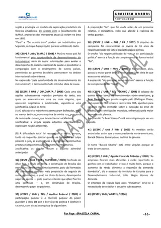 Fan Page: GRASIELA CABRAL -16-
região e privilegia um modelo de exploração predatório da
floresta amazônica. De acordo com o levantamento do
IBAMA, ancestrais dos moradores atuais já viviam na área
em 1880.
“Para” e “De acordo com” podem ser substituídas por
Segundo, sem que haja prejuízo para os sentidos do texto.
34) (CESPE / UNB / SEMAD / 2008) A PMS no nosso país foi
fundamental pela oportunidade de desenvolvimento do
instrumental, além de suprir informações para avaliar o
desempenho do sistema nacional de saúde e possibilitar a
comparação com o desempenho de outros países,
permitindo ao governo brasileiro permanecer no debate
internacional sobre o tema.
Na expressão “pela oportunidade do desenvolvimento do
instrumental”, o termo sublinhado introduz ideia de causa.
35) (CESPE / UNB / DIPLOMATA / 2008) Cada uma das
opções subsequentes reproduz períodos do texto, aos
quais se acrescentaram uma ou mais vírgulas, que
aparecem negritadas e sublinhadas, seguindo-se uma
justificativa. Julgue os itens:
(A) O soldado e o marinheiro permutaram bofetadas, mais
ou menos teóricas, numa esquina de minha rua, por causa
da namorada comum, que devia chamar-se Marlene.
Justificativa: a vírgula separa adjuntos adverbiais que
expressam noções diferentes.
(B) A dificuldade total foi reconstituir o delito, porque,
tanto no inquérito policial quanto na formação de culpa
perante o juiz, as espontâneas e numerosas testemunhas
prestaram depoimentos inteiramente contraditórios.
Justificativa: as vírgulas isolam o adjunto adverbial
antecipado.
36) (CESPE / UnB / FUB / SUPERIOR / 2009) Confissão de
Allan Poe, o título do texto, e construção de Brasília são
estruturas semelhantes sintaticamente, pois são formadas
por substantivo abstrato mais preposição de seguida de
outro substantivo, o qual, no título do texto, desempenha
papel de agente — pelo qual se entende que Allan Poe fez
uma confissão — e, em construção de Brasília,
desempenha papel de paciente.
37) (CESPE / UnB / TCU / Auditor Federal / 2009) A
participação popular e o controle popular do poder
guardam a ideia de que o exercício da política é coletivo e
racional, com vistas à conquista de algum bem.
A preposição “de”, que foi usada antes de um pronome
relativo, é obrigatória, visto que atende à regência do
verbo guardar.
38) (CESPE / UNB – PGE / PA / 2007) O objetivo da
campanha foi conscientizar os jovens de 16 anos da
responsabilidade do voto e da participação política.
O trecho “da responsabilidade do voto e da participação
política” exerce a função de complemento da forma verbal
“foi”.
39) (CESPE / UNB – PMV / 2007) A humanidade, aliás,
passou a maior parte de sua história sem fazer ideia de que
esses seres existiam.
A expressão “de que esses seres existiam” exerce a função
de complemento de “fazer”.
40) (CESPE / UNB / TJ / TÉCNICO / 2008) O colapso do
quinto maior banco de investimentos norte-americano, o
Bear Stearns, e seu pronto resgate pelo JPMorgan Chase,
com apoio do FED, o banco central dos EUA, apontam para
cenários menos otimistas sobre a evolução da crise de
crédito, com ramificações mundiais, enfrentada pela maior
economia do planeta.
A expressão “o Bear Stearns” está entre vírgulas por ser um
aposto.
41) (CESPE / UnB / IRBr / 2009) As medidas serão
anunciadas assim que o novo presidente norte-americano,
Barack Obama, tomar posse, no final de janeiro.
O nome “Barack Obama” está entre vírgulas porque se
trata de um aposto.
42) (CESPE / UnB / Agente Fiscal de Tributos / 2008) “As
empresas ficaram mais eficientes e estão repartindo os
ganhos com o trabalhador, e isso é muito bom, porque o
aumento da renda alimenta a expansão da demanda
doméstica”, diz o assessor do Instituto de Estudos para o
Desenvolvimento Industrial, Júlio Sérgio Gomes de
Almeida.
O emprego da vírgula logo após “Industrial” deve-se à
necessidade de se isolar o vocativo subsequente.
43) (CESPE / UnB / ANATEL / 2006)
 
