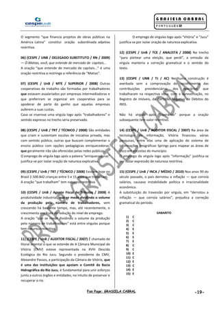 Fan Page: GRASIELA CABRAL -19-
O segmento “que financia projetos de obras públicas na
América Latina” constitui oração subordinada adjetiva
restritiva.
06) (CESPE / UNB / DELEGADO SUBSTITUTO / RN / 2009)
— Ó Matias, você, que entende de mercado de capitais...
A oração “que entende de mercado de capitais...” é uma
oração restritiva e restringe a referência de “Matias”.
07) (CESPE / UnB / MTE / SUPERIOR / 2008) Outras
cooperativas de trabalho são formadas por trabalhadores
que estavam assalariados por empresas intermediadoras e
que preferiram se organizar em cooperativa para se
apoderar de parte do ganho que aquelas empresas
auferem a suas custas.
Caso se inserisse uma vírgula logo após “trabalhadores” o
sentido expresso no trecho seria preservado.
08) (CESPE / UnB / TRT / TÉCNICO / 2008) São entidades
que criam e sustentam escolas de iniciativa privada, mas
com sentido público, outras que buscam complementar o
ensino público com opções pedagógicas enriquecedoras,
que geralmente não são oferecidas pelas redes públicas.
O emprego de vírgula logo após a palavra “enriquecedoras”
justifica-se por isolar oração de natureza explicativa.
09) (CESPE / UnB / TRT / TÉCNICO / 2008) Existem hoje no
Brasil 2.500.842 crianças entre 5 e 15 anos que trabalham.
A oração “que trabalham” tem natureza restritiva.
10) (CESPE / UnB / Agente Fiscal de Tributos / 2008) A
produtividade industrial, que se mede dividindo o volume
da produção pelo número de trabalhadores, vem
crescendo há bastante tempo, mas, até recentemente, o
crescimento era fruto da redução do nível de emprego.
A oração “que se mede dividindo o volume da produção
pelo número de trabalhadores” está entre vírgulas porque
tem natureza restritiva.
11) (CESPE / UnB / AUDITOR FISCAL / 2007) É chamado de
litoral oriental o que se estende de A Câmara Municipal de
Vitória (CMV) esteve representada na XVIII Descida
Ecológica do Rio Jucu. Segundo o presidente da CMV,
Alexandre Passos, a participação da Câmara de Vitória, que
é uma das instituições que apoiam o Comitê da Bacia
Hidrográfica do Rio Jucu, é fundamental para unir esforços
junto a outros órgãos e entidades, no intuito de preservar e
recuperar o rio.
O emprego de vírgulas logo após “Vitória” e “Jucu”
justifica-se por isolar oração de natureza explicativa.
12) (CESPE / UnB / TCE / ANALISTA / 2008) No trecho
“para pleitear uma eleição, que perdi”, a omissão da
vírgula manteria a correção gramatical e o sentido do
texto.
13) (CESPE / UNB / TJ / AC) Nenhuma construção é
averbada sem a comprovação do recolhimento das
contribuições previdenciárias dos operários que
trabalharam na respectiva obra, com a apresentação, no
Registro de Imóveis, da Certidão Negativa de Débitos do
INSS.
Não há vírgula após “operários” porque a oração
subsequente tem valor restritivo.
14) (CESPE / UnB / AUDITOR FISCAL / 2007) Na área de
tecnologia da informação, Vitória financiou várias
pesquisas, entre elas uma de aplicação do sistema de
informações geográficas Springs para mapear as áreas de
risco em encostas do município.
O emprego da vírgula logo após “informação” justifica-se
por isolar expressão de natureza restritiva.
15) (CESPE / UnB / INCA / MÉDIO / 2010) Nos anos 90 do
século passado, o país derrotou a inflação — que corroía
salários, causava instabilidade política e irracionalidade
econômica.
A substituição do travessão por vírgula, em “derrotou a
inflação — que corroía salários”, prejudica a correção
gramatical do período.
GABARITO
1) C
2) C
3) C
4) E
5) E
6) E
7) E
8) C
9) C
10) E
11) C
12) E
13) C
14) E
15) E
 