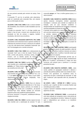 Fan Page: GRASIELA CABRAL -27-
de uma portaria assinada pelo ministro da Justiça, Tarso
Genro.
A conjunção “E”, por ter, no período, valor adversativo,
pode ser substituída pela conjunção Mas, sem prejuízo
para as informações do texto.
16) (CESPE / UNB / FUB / 2009) O cão e a árvore também
são inacabados, mas o homem se sabe inacabado e por isso
se educa.
A função da conjunção “mas” é a de ligar orações que
opõem o fato de que o homem tem consciência de ser
inacabado ao fato de animais e vegetais, também
inacabados, não terem essa consciência.
17) (CESPE / UNB / DELEGADO SUBSTITUTO / RN / 2009)
O presidente norte-americano busca o governo soviético na
esperança de convencê-lo de que o evento foi um acidente
e, por isso, não deveria haver retaliação.A expressão “por
isso” foi empregada com o sentido concessivo.
18) (CESPE / UNB / FUB / 2009) Com o deslocamento da
conjunção “pois” para o início da oração “Escrevi, pois,
toda a minha vida poemas, narrativas, contos, tratados,
ensaios”, com os devidos ajustes de maiúsculas e
minúsculas, preserva-se o sentido original do período.
19) (CESPE / UNB / MI / 2009) O sentido original do texto
seria mantido com a substituição do conector “afinal” por
portanto, em “Pádua hesitou muito; afinal, teve de ceder
aos conselhos de minha mãe”.
20) (CESPE / UNB / MI / 2009) O sentido original do texto
seria mantido com a substituição dos conectivos “ou (...) ou
(...)” por tanto (...) quanto (...), em “Pádua, ou por ordem
regulamentar, ou por especial designação, ficou
substituindo o administrador”.
21) (CESPE / UNB / IBAMA / 2009) Preso em diversas
ocasiões, só foi definitivamente absolvido em 1.º de março
de 1984, quatro anos depois, portanto, de iniciadas as
perseguições. De acordo com a conselheira... foi possível
constatar que Chico Mendes também foi torturado
enquanto estava sob custódia de policiais federais.
Os termos “portanto” e “enquanto”, estabelecem idênticas
relações de sentido.
22) (CESPE / UNB / MI / 2009) O sentido original do texto
seria mantido com a substituição do conector “e” pela
conjunção porque, em “mas a mulher gastava pouco, e a
vida era barata”.
23) (CESPE / UNB / SECONT ES / AUDITOR / 2009) Embora
apenas empresas estrangeiras tenham capacidade
tecnológica e estrutura para atender às exigências da
licitação, uma de suas cláusulas estabelece a
obrigatoriedade de transferência de tecnologia a empresas
nacionais agregadas ao projeto do vencedor.
O período acima poderia ser reescrito da seguinte forma,
sem acarretar prejuízo para a correção gramatical ou para
os sentidos originais do texto: Apenas empresas
estrangeiras têm capacidade tecnológica e estrutura para
atender às exigências da licitação, entretanto uma de suas
cláusulas estabelece a obrigatoriedade de transferência de
tecnologia a empresas nacionais agregadas ao projeto do
vencedor.
24) (CESPE / UNB / TCU / AUDITOR / 2009) A participação
popular e o controle popular do poder guardam a ideia de
que o exercício da política é coletivo e racional, com vistas à
conquista de algum bem. A política é exercida sempre que
as pessoas agem em conjunto.
O desenvolvimento da argumentação permite que se
insira o conectivo Logo, seguido de vírgula, imediatamente
antes de “A política”, escrevendo-se o artigo com letra
minúscula, sem prejuízo para a coerência e a correção
gramatical do texto.
25) (CESPE / UNB / SEAD PB / SUPERIOR / 2009) ...redes
sociais, padrões de segregação residencial e eficácia e
extensão das políticas públicas sobre esse estado de coisas.
Provoca erro gramatical ou incoerência entre os
argumentos do texto a substituição da conjunção “e” logo
após “residencial” pela expressão além de, precedida de
vírgula.
26) (CESPE / UNB / DETRAN DF / 2009) É preciso,
portanto, que o espírito da blitz na avenida Paulista seja
estendido para toda a cidade.
A palavra “portanto” estabelece relação de condição entre
segmentos do texto.
27) (CESPE / UNB / DETRAN DF / 2009) ...a construção de
uma rede unificada de transportes como a única forma de
assegurar a integridade do território. Todavia, foi somente
após a Independência que começou a se manifestar
explicitamente...
 