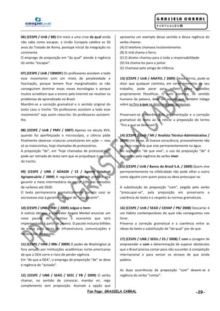 Fan Page: GRASIELA CABRAL -29-
06) (CESPE / UnB / BB) Em meio a uma crise da qual ainda
não sabe como escapar, a União Europeia celebra os 50
anos do Tratado de Roma, pontapé inicial da integração no
continente.
O emprego de preposição em “da qual” atende à regência
do verbo “escapar”.
07) (CESPE / UnB / CBMDF) Os professores assistem a todo
esse movimento com um misto de perplexidade e
fascinação, porque temem ficar marginalizados se não
conseguirem dominar essas novas tecnologias e porque
muitos acreditam que o ensino pela Internet vai resolver os
problemas de aprendizado no Brasil.
Mantêm-se a correção gramatical e o sentido original do
texto caso o trecho “Os professores assistem a todo esse
movimento” seja assim reescrito: Os professores assistem-
lhe.
08) (CESPE / UnB / PMV / 2007) Apenas no século XVII,
quando foi aperfeiçoado o microscópio, a ciência pôde
finalmente observar criaturas unicelulares em ação — mas
só as maiorzinhas, hoje chamadas de protozoários.
A preposição “de”, em “hoje chamadas de protozoários”,
pode ser retirada do texto sem que se prejudique o sentido
do trecho.
09) (CESPE / UNB / ADAGRI / CE / Agente Estadual
Agropecuário / 2009) A regulamentação em preparo visa
garantir a meta intermediária de cortar 10% das emissões
de carbono até 2020.
O texto permaneceria gramaticalmente correto caso se
escrevesse visa à garantir no lugar de “visa garantir”.
10) (CESPE / UNB / IRBr / 2009) Julgue o item:
A notícia obrigou a chanceler Angela Merkel anunciar um
novo pacote de incentivo a economia que será
implementado à partir de janeiro. O pacote incluiria bilhões
de euros para obras de infraestrutura, comunicações e
renovações de escolas.
11) (CESPE / UNB / IRBr / 2009) O poder de Washington já
fora avisado por instituições acadêmicas norte-americanas
de que a OEA corre o risco de perder vigência.
Em “de que a OEA”, o emprego de preposição “de” se deve
à regência de “avisado”.
12) (CESPE / UNB / SEAD / SEEC / PB / 2009) O verbo
chamar, no sentido de convocar, mandar vir, rege
complemento sem proposição. Assinale a opção que
apresenta um exemplo desse sentido e dessa regência do
verbo chamar.
(A) O telefone chamava insistentemente.
(B) O ímã chama o ferro.
(C) O diretor chamou para si toda a responsabilidade.
(D) Vá chamá-los para o jantar.
(E) Chamava pelo amigo de infância.
13) (CESPE / UnB / ANATEL / 2009) Dessa forma, pode-se
dizer que qualquer cientista, em certo momento de seu
trabalho, pode parar para refletir sobre questões
propriamente filosóficas. O bom cientista, no sentido
humano da palavra, deve ser aquele que também indaga
sobre os fins a que se destinam suas pesquisas.
Preservam-se a coerência da argumentação e a correção
gramatical do texto ao se retirar a preposição do termo
“fins a que se destinam”.
14) (CESPE / UnB / MI / Analista Técnico-Administrativo /
2009) Um peixe, se tivesse consciência, provavelmente não
se daria conta de que vive permanentemente na água.
No segmento “de que vive”, o uso da preposição “de” é
requerido pela regência do verbo viver.
15) (CESPE / UnB / Banco do Brasil S.A. / 2009) Quem vive
permanentemente na infelicidade não pode olhar o outro
como alguém com quem possa ou deva preocupar-se.
A substituição da preposição “com”, exigida pelo verbo
“preocupar-se”, pela preposição em preservaria a
coerência do texto e o respeito às normas gramaticais.
16) (CESPE / UnB / SEAD / CEHAP / PB/ 2008) Descartar é
um hábito contemporâneo do qual não conseguimos nos
livrar.
Preserva a correção gramatical e a coerência entre as
ideias do texto a substituição de “do qual” por de que.
17) (CESPE / UNB / SEDU / ES / 2008) É com a coragem de
empreender e com a determinação de superar obstáculos
que o Brasil precisa contar para não sucumbir à competição
internacional e para vencer os atrasos de que ainda
padece.
As duas ocorrências da preposição “com” devem-se à
regência do verbo “contar”.
 