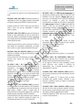 Fan Page: GRASIELA CABRAL -41-
—, sem prejuízo da coerência e da correção gramatical do
texto.
04) (CESPE / UNB / FUB / 2009) O tamanho do cérebro e a
capacidade de emitir sons foram vantagens selecionadas
ao longo do tempo que permitiram o avanço da cultura.
A flexão de plural em “foram” mostra que esse verbo se
refere a “sons”, uma vez que “capacidade” e “cérebro”
estão no singular.
05) (CESPE / UNB / FUB / 2009) Nos países do Ocidente da
Europa, as lutas democráticas do fim do século XVIII e
século XIX, aliadas à prosperidade econômica, permitiram
uma solução parcial da contradição apontada acima, com
relativa difusão do saber.
A flexão de plural da forma verbal “permitiram” justifica-se
pela relação de concordância estabelecida, na oração,
entre o verbo e o sujeito “países do Ocidente da Europa”.
06) (CESPE / UNB / MI / ANALISTA / 2009) Falo da atitude,
crescente no cotidiano, que faz da desconfiança a própria
ambiência nas relações.
A forma verbal “faz” está flexionada no singular porque o
pronome “que” retoma, por coesão textual, o termo
“cotidiano”.
07) (CESPE / UNB / BB / ESCRITURÁRIO / 2009) A
neuroeconomia combina as mais recentes descobertas da
neurociência — em particular, técnicas de mapeamento
cerebral como a ressonância magnética funcional
aperfeiçoada nos anos 90 — com os conceitos da psicologia
financeira e da economia. É um campo de estudos ainda
recente — conta cerca de uma década, mas já acena com o
entendimento fascinante da biologia do investidor.
Os verbos estão flexionados no singular em “É”, “conta” e
“acena” para concordar com “psicologia”.
08) (CESPE / UNB / TCU / AUDITOR / 2009) Um governo,
ou uma sociedade, nos tempos modernos, está vinculado a
um pressuposto que se apresenta como novo em face da
Idade Antiga e Média, a saber: a própria ideia de
democracia.Para ser democrático, deve contar, a partir das
relações de poder estendidas a todos os indivíduos...
O desenvolvimento das ideias demonstra que a flexão de
singular em “deve” estabelece relações de coesão e de
concordância gramatical com o termo “democracia”.
09) (CESPE / UNB / TJ / 2008) Um dos fundamentos do
pensamento aristotélico é que todas as coisas têm uma
finalidade. É isso que, segundo o filósofo, leva todos os
seres vivos a se desenvolver de um estado de imperfeição
(semente ou embrião) a outro de perfeição
(correspondente ao estágio de maturidade e reprodução).
Nem todos os seres conseguem ou têm oportunidade de
cumprir o ciclo em sua plenitude, porém. Por ter
potencialidades múltiplas, o ser humano só será feliz e
dará sua melhor contribuição ao mundo se desfrutar das
condições necessárias para desenvolver o talento. A
organização social e política, em geral, e a educação, em
particular, têm responsabilidade de fornecer essas
condições.
As opções a seguir apresentam trechos do texto,
relacionados entre si. Assinale a opção em que o segundo
trecho não justifica a flexão do primeiro.
(A) “é”: “Um dos fundamentos”
(B) “leva”: “filósofo”
(C) “têm”: “todos os seres”
(D) “desfrutar”: “ser humano”
(E) têm”: “A organização social e política (...) e a educação”
10) (CESPE / UNB / BB / ESCRITURÁRIO / 2009) Poder
referir-se a algo que não se encontra mais aí, nomear,
designar é parte essencial do pensamento humano.
Se, em lugar de “referir-se”, fosse empregada a forma
verbal referirmos, seria mantida a coerência da
argumentação, mas a correção gramatical exigiria a
substituição de “é” por são.
11) (CESPE / UNB / FINEP / ANALISTA / 2009) Descobrir o
que queremos e podemos é um bom aprendizado, mas leva
algum tempo.
A flexão de singular em “é” deve-se tanto ao sujeito
constituído pelo período sintático “Descobrir o que
queremos e podemos” quanto ao singular no predicativo
“um bom aprendizado”.
12) (CESPE / UNB / FINEP / ANALISTA / 2009) Liberdade
não vem de correr atrás de deveres impostos “de fora”,
mas de construir a nossa existência, para a qual, com todo
esse esforço e desgaste, sobra tão pouco tempo.
A flexão de singular em “sobra” deve-se ao uso do singular
no termo “nossa existência”.
 