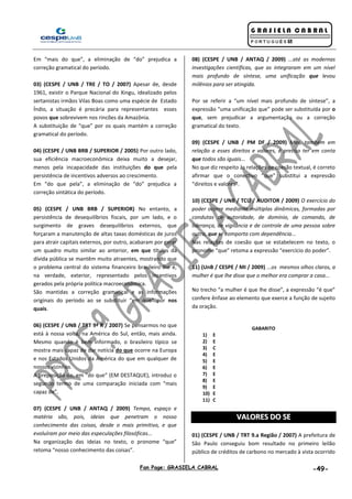 Fan Page: GRASIELA CABRAL -49-
Em “mais do que”, a eliminação de “do” prejudica a
correção gramatical do período.
03) (CESPE / UNB / TRE / TO / 2007) Apesar de, desde
1961, existir o Parque Nacional do Xingu, idealizado pelos
sertanistas irmãos Vilas Boas como uma espécie de Estado
Índio, a situação é precária para representantes esses
povos que sobrevivem nos rincões da Amazônia.
A substituição de “que” por os quais mantém a correção
gramatical do período.
04) (CESPE / UNB BRB / SUPERIOR / 2005) Por outro lado,
sua eficiência macroeconômica deixa muito a desejar,
menos pela incapacidade das instituições do que pela
persistência de incentivos adversos ao crescimento.
Em “do que pela”, a eliminação de “do” prejudica a
correção sintática do período.
05) (CESPE / UNB BRB / SUPERIOR) No entanto, a
persistência de desequilíbrios fiscais, por um lado, e o
surgimento de graves desequilíbrios externos, que
forçaram a manutenção de altas taxas domésticas de juros
para atrair capitais externos, por outro, acabaram por gerar
um quadro muito similar ao anterior, em que títulos da
dívida pública se mantêm muito atraentes, mostrando que
o problema central do sistema financeiro brasileiro lhe é,
na verdade, exterior, representado pelos incentivos
gerados pela própria política macroeconômica.
São mantidas a correção gramatical e as informações
originais do período ao se substituir “em que” por nos
quais.
06) (CESPE / UNB / TRT 9ª R / 2007) Se pensarmos no que
está à nossa volta, na América do Sul, então, mais ainda.
Mesmo quando é bem informado, o brasileiro típico se
mostra mais capaz de dar notícia do que ocorre na Europa
e nos Estados Unidos da América do que em qualquer de
nossos vizinhos.
A preposição de, em “do que” (EM DESTAQUE), introduz o
segundo termo de uma comparação iniciada com “mais
capaz de”.
07) (CESPE / UNB / ANTAQ / 2009) Tempo, espaço e
matéria são, pois, ideias que penetram o nosso
conhecimento das coisas, desde o mais primitivo, e que
evoluíram por meio das especulações filosóficas...
Na organização das ideias no texto, o pronome “que”
retoma “nosso conhecimento das coisas”.
08) (CESPE / UNB / ANTAQ / 2009) ...até as modernas
investigações científicas, que as integraram em um nível
mais profundo de síntese, uma unificação que levou
milênios para ser atingida.
Por se referir a “um nível mais profundo de síntese”, a
expressão “uma unificação que” pode ser substituída por o
que, sem prejudicar a argumentação ou a correção
gramatical do texto.
09) (CESPE / UNB / PM DF / 2009) Mas, também em
relação a esses direitos e valores, é preciso ter em conta
que todos são iguais...
No que diz respeito às relações de coesão textual, é correto
afirmar que o conectivo “que” substitui a expressão
“direitos e valores”.
10) (CESPE / UNB / TCU / AUDITOR / 2009) O exercício do
poder ocorre mediante múltiplas dinâmicas, formadas por
condutas de autoridade, de domínio, de comando, de
liderança, de vigilância e de controle de uma pessoa sobre
outra, que se comporta com dependência...
Nas relações de coesão que se estabelecem no texto, o
pronome “que” retoma a expressão “exercício do poder”.
11) (UnB / CESPE / MI / 2009) ...os mesmos olhos claros, a
mulher é que lhe disse que o melhor era comprar a casa...
No trecho “a mulher é que lhe disse”, a expressão “é que”
confere ênfase ao elemento que exerce a função de sujeito
da oração.
GABARITO
1) E
2) E
3) C
4) E
5) E
6) E
7) E
8) E
9) E
10) E
11) C
VVAALLOORREESS DDOO SSEE
01) (CESPE / UNB / TRT 9.a Região / 2007) A prefeitura de
São Paulo conseguiu bom resultado no primeiro leilão
público de créditos de carbono no mercado à vista ocorrido
 