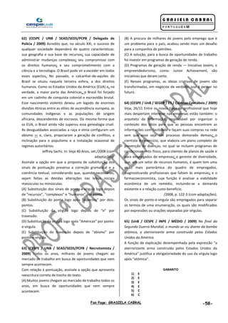 Fan Page: GRASIELA CABRAL -58-
62) (CESPE / UNB / SEAD/SEDS/PCPB / Delegado de
Polícia / 2009) Acredito que, no século XXI, o sucesso de
qualquer sociedade dependerá de quatro características:
sua geografia e sua base de recursos; sua capacidade de
administrar mudanças complexas; seu compromisso com
os direitos humanos; e seu comprometimento com a
ciência e a tecnologia. O Brasil pode vir a exceder em todos
esses aspectos. No passado, o calcanhar-de-aquiles do
Brasil se situou naquela terceira esfera, a dos direitos
humanos. Como os Estados Unidos da América (EUA) e, na
verdade, a maior parte das Américas, o Brasil foi forjado
em um cadinho de conquista colonial e escravidão brutal.
Esse nascimento violento deixou um legado de enormes
divisões étnicas entre as elites de ascendência europeia, as
comunidades indígenas e as populações de origem
africana, descendentes de escravos. Da mesma forma que
os EUA, o Brasil ainda não superou essa genealogia cruel.
As desigualdades associadas a raça e etnia configuram um
abismo — e, claro, propiciaram a geração de conflitos, a
inclinação para o populismo e a instalação ocasional de
regimes autoritários.
Jeffrey Sachs. In: Veja 40 Anos, set./2008 (com
adaptações).
Assinale a opção em que a proposta de substituição dos
sinais de pontuação preserva a correção gramatical e a
coerência textual, considerando que, quando necessárias,
sejam feitas as devidas alterações nas letras iniciais
maiúsculas ou minúsculas.
(A) Substituição dos sinais de ponto-e-vírgula logo depois
de “recursos”, “complexas” e “humanos” por ponto.
(B) Substituição do ponto logo após “aspectos” por dois-
pontos.
(C) Substituição da vírgula logo depois de “e” por
travessão.
(D) Substituição da vírgula logo após “Américas” por ponto-
e-vírgula.
(E) Substituição do travessão depois de “abismo” por
ponto-e-vírgula.
63) (CESPE / UNB / SEAD/SEDS/PCPB / Necrotomista /
2009) Todos os anos, milhares de jovens chegam ao
mercado de trabalho em busca de oportunidades que nem
sempre acontecem.
Com relação à pontuação, assinale a opção que apresenta
reescritura correta de trecho do texto.
(A) Muitos jovens chegam ao mercado de trabalho todos os
anos, em busca de oportunidades que nem sempre
acontecem.
(B) A procura de milhares de jovens pelo emprego que é
um problema para o país, acabou sendo mais um desafio
para a companhia de petróleo.
(C) A solução, para a busca de oportunidades de trabalho
foi investir em programas de geração de renda.
(D) Programas de geração de renda — Iniciativa Jovem, e
empreendedorismo, como: Junior Achievement, são
iniciativas que deram certo.
(E) Nesses programas, as ideias criativas de jovens são
transformadas, em negócios de verdade, isso é pensar no
futuro.
64) (CESPE / UnB / SEGER / ES / Ciências Contábeis / 2009)
Veja, 26/11 Entre os novos tipos de profissional que hoje
mais despertam interesse nas empresas estão também: o
arquiteto da informação, responsável por organizar o
conteúdo dos sítios para que as pessoas encontrem as
informações com facilidade e façam suas compras na rede
sem que esse seja um processo demorado demais; o
cientista do exercício, que elabora um plano completo de
prevenção de doenças, no qual se incluem programas de
condicionamento físico, para clientes de planos de saúde e
para empregados de empresas; o gerente de diversidade,
que, em um setor de recursos humanos, é quem tem uma
visão mais panorâmica do quadro de empregados,
diagnosticando profissionais que faltam às empresas; e o
farmacoeconomista, cuja função é analisar a viabilidade
econômica de um remédio, incluindo-se a demanda
existente e a relação custo-benefício.
/2008, p. 122-3 (com adaptações).
Os sinais de ponto-e-vírgula são empregados para separar
os termos de uma enumeração, os quais são modificados
por expressões ou orações separadas por vírgulas.
65) (UnB / CESPE / INPE / MÉDIO / 2009) No final da
Segunda Guerra Mundial, o mundo se viu diante da bomba
atômica, a aterrorizante arma construída pelos Estados
Unidos da América.
A função de explicação desempenhada pela expressão “a
aterrorizante arma construída pelos Estados Unidos da
América” justifica a obrigatoriedade do uso da vírgula logo
após “atômica”.
GABARITO
1) E
2) E
3) E
4) E
5) C
6) C
 