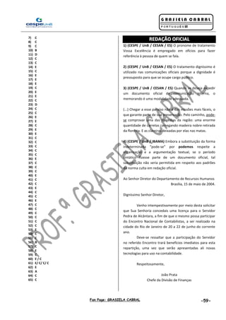 Fan Page: GRASIELA CABRAL -59-
7) C
8) C
9) C
10) B
11) D
12) C
13) C
14) E
15) C
16) E
17) E
18) E
19) C
20) E
21) E
22) C
23) D
24) C
25) C
26) E
27) E
28) C
29) E
30) E
31) C
32) C
33) C
34) C
35) C
36) E
37) C
38) C
39) C
40) E
41) C
42) C
43) E
44) C
45) C
46) E
47) C
48) C
49) C
50) C
51) C
52) C
53) E
54) C
55) C
56) B
57) C
58) E
59) C
60) E / C
61) E/ C/ C/ C
62) E
63) A
64) C
65) C
RREEDDAAÇÇÃÃOO OOFFIICCIIAALL
1) (CESPE / UnB / CESAN / ES) O pronome de tratamento
Vossa Excelência é empregado em ofícios para fazer
referência à pessoa de quem se fala.
2) (CESPE / UnB / CESAN / ES) O tratamento digníssimo é
utilizado nas comunicações oficiais porque a dignidade é
pressuposto para que se ocupe cargo público.
3) (CESPE / UnB / CESAN / ES) Quando se deseja expedir
um documento oficial de comunicação interna, o
memorando é uma modalidade adequada.
(...) Chegar a esse paraíso não é das missões mais fáceis, o
que garante parte de sua preservação. Pelo caminho, pode-
se comprovar uma das tragédias da região: uma enorme
quantidade de carretas carregando madeira nobre retirada
da floresta. E as clareiras deixadas por elas nas matas.
4) (CESPE / UnB / IBAMA) Embora a substituição da forma
indeterminada “pode-se” por podemos respeite a
organização e a argumentação textual, se o período
sintático fizesse parte de um documento oficial, tal
substituição não seria permitida em respeito aos padrões
da norma culta em redação oficial.
Ao Senhor Diretor do Departamento de Recursos Humanos
Brasília, 15 de maio de 2004.
Digníssimo Senhor Diretor,
Venho intempestivamente por meio desta solicitar
que Sua Senhoria concedais uma licença para o Servidor
Pedra de Alcântara, a fim de que o mesmo possa participar
do Encontro Nacional de Contabilistas, a ser realizado na
cidade do Rio de Janeiro de 20 a 22 de junho do corrente
ano.
Deve-se ressaltar que a participação do Servidor
no referido Encontro trará benefícios imediatos para esta
repartição, uma vez que serão apresentadas ali novas
tecnologias para uso na contabilidade.
Respeitosamente,
João Prata
Chefe da Divisão de Finanças
 