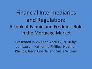 Financial Intermediaries
       and Regulation:
A Look at Fannie and Freddie’s Role
     in the Mortgage Market
  Presented in V600 on April 12, 2010 by:
   Jon Latson, Katherine Phillips, Heather
  Phillips, Jason Oberle, and Suzie Witmer
 