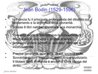 Jean Bodin (1529-1596) In Francia fu il principale protagonista del dibattito sul   fondamento e la legittimità della sovranità. Scrisse 6 libri nati per sostenere una monarchia. Precisa gerarchia: sovranità, Stato, società civile. Sovranità: potere legislativo, esecutivo e giudiziario.   Il titolare della sovranità è anche la fonte stessa del     diritto. In questo modo si trasformava la concezione di        Machiavelli in una vera e propria scienza. Sovranità:potere perpetuo, assoluto, illimitato e      incondizionato 