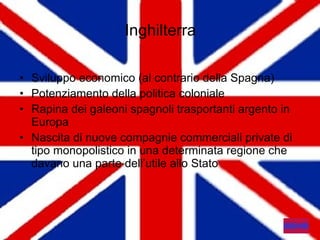 Inghilterra Sviluppo economico (al contrario della Spagna) Potenziamento della politica coloniale Rapina dei galeoni spagnoli trasportanti argento in Europa Nascita di nuove compagnie commerciali private di tipo monopolistico in una determinata regione che davano una parte dell’utile allo Stato 