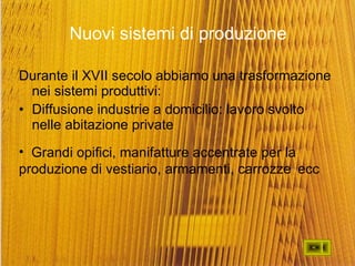 Nuovi sistemi di produzione Durante il XVII secolo abbiamo una trasformazione nei sistemi produttivi: Diffusione industrie a domicilio: lavoro svolto nelle abitazione private Grandi opifici, manifatture accentrate per la  produzione di vestiario, armamenti, carrozze  ecc 