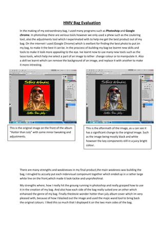 HMV Bag Evaluation
In the making of my extraordinary bag, I used many programs such as Photoshop and Google
chrome. In photoshop there are verious tools however we only used a phew such as the couloring
tool, also the adjustments tool which I experimated with to help me get the best product out of my
bag. On the internet I used (Google Chrome) which is exellant for finding the best photo to put on
my bag, to make it the best it can be. In the proccess of building my bag ive learmt new skills and
tools to make it look more appealing to the eye. Ive learnt now to use many new tools such as the
lasso tools, which help me select a part of an image to iether change colour or to manipulate it. Also
a skill ive learnt which can remove the background of an image, and replace it with another to make
it more intresting.
There are many strengths and weaknesses in my final product,the main weakness was building the
bag, I strugled to accuely put each indervisual componunt together which ended up in a rather large
white line on the front,which made it look tackie and unprofeshinal.
My strengths where, how I really hit the groung running in photoshop and really grasped how to use
it in the creation of my bag. And also how each side of the bag really suited one an other which
enhansed the genre of my bag. Finally thestevie wonder hotter than july album cover which im very
pleased with, because of how I blacked out the image and used the majic wand tool to bring back
the original colours. I liked this so much that I displayed it on the two main sides of the bag.
This is the original image on the front of the album
“Hotter than July” with some minor tweaking and
adjustments.
This is the aftermath of the image, as u can see it
has a significant change to the original image. Such
as the image being mostly black and white
however the key components still in a juicy bright
colour.
 