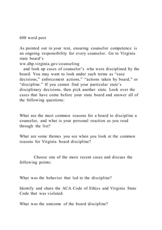 600 word post
As pointed out in your text, ensuring counselor competence is
an ongoing responsibility for every counselor. Go to Virginia
state board’s
ww.dhp.virginia.gov/counseling
and look up cases of counselor’s who were disciplined by the
board. You may want to look under such terms as “case
decisions,” enforcement actions,” “actions taken by board,” or
“discipline.” If you cannot find your particular state’s
disciplinary decisions, then pick another state. Look over the
cases that have come before your state board and answer all of
the following questions:
What are the most common reasons for a board to discipline a
counselor, and what is your personal reaction as you read
through the list?
What are some themes you see when you look at the common
reasons for Virginia board discipline?
Choose one of the more recent cases and discuss the
following points:
What was the behavior that led to the discipline?
Identify and share the ACA Code of Ethics and Virginia State
Code that was violated.
What was the outcome of the board discipline?
 