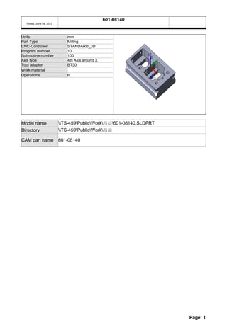 601-08140
  Friday, June 08, 2012




Units                        mm
Part Type                    Milling
CNC-Controller               STANDARD_3D
Program number               10
Subroutine number            100
Axis type                    4th Axis around X
Tool adaptor                 BT30
Work material
Operations                   6




Model name                TS-459PublicWork昌益601-08140.SLDPRT
Directory                 TS-459PublicWork昌益

CAM part name             601-08140




                                                                     Page: 1
 