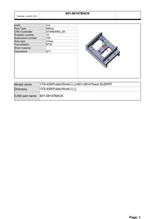 601-08147BACK
 Saturday, June 09, 2012




Units                         mm
Part Type                     Milling
CNC-Controller                STANDARD_3D
Program number                10
Subroutine number             100
Axis type                     3 Axis
Tool adaptor                  BT30
Work material
Operations                    8/11




Model name                 TS-459PublicWork昌益601-08147back.SLDPRT
Directory                  TS-459PublicWork昌益

CAM part name              601-08147BACK




                                                                          Page: 1
 