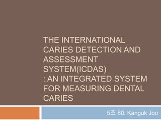 THE INTERNATIONAL
CARIES DETECTION AND
ASSESSMENT
SYSTEM(ICDAS)
: AN INTEGRATED SYSTEM
FOR MEASURING DENTAL
CARIES
5조 60. Kanguk Joo
 
