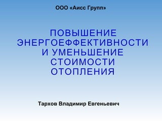 ПОВЫШЕНИЕ
ЭНЕРГОЕФФЕКТИВНОСТИ
И УМЕНЬШЕНИЕ
СТОИМОСТИ
ОТОПЛЕНИЯ
ООО «Аисс Групп»
Тархов Владимир Евгеньевич
 