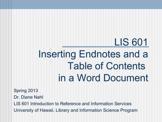 LIS 601
            Inserting Endnotes and a
                   Table of Contents
                in a Word Document
Spring 2013
Dr. Diane Nahl
LIS 601 Introduction to Reference and Information Services
University of Hawaii, Library and Information Science Program
 
