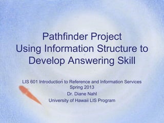 Pathfinder Project
Using Information Structure to
  Develop Answering Skill
 LIS 601 Introduction to Reference and Information Services
                         Spring 2013
                        Dr. Diane Nahl
              University of Hawaii LIS Program
 