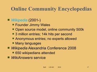 Online Community Encyclopedias Wikipedia   (2001-) Founder Jimmy Wales  Open source model, online community 500k 3 million entries; 14k hits per second Anonymous entries; no experts allowed  Many languages Wikipedia  Alexandria Conference 2008 650 wikipedians attended WikiAnswers  service Bell  LIS 601  2010 