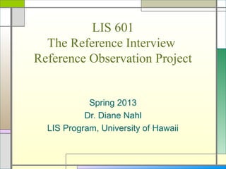 LIS 601
  The Reference Interview
Reference Observation Project


            Spring 2013
           Dr. Diane Nahl
  LIS Program, University of Hawaii
 