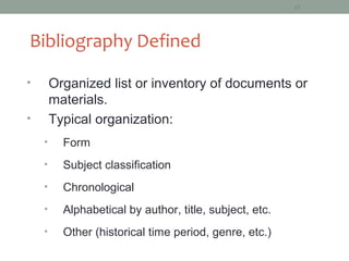 12




Bibliography Defined

•       Organized list or inventory of documents or
        materials.
•       Typical organization:
    •     Form
    •     Subject classification
    •     Chronological
    •     Alphabetical by author, title, subject, etc.
    •     Other (historical time period, genre, etc.)
 