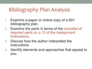 16




     Bibliography Plan Analysis
1. Examine a paper or online copy of a 601
   bibliography plan.
2. Examine the parts in terms of the checklist of
   required parts on p.12 of the Assignment
   Instructions.
3. Discuss how the author interpreted the
   instructions.
4. Identify elements and approaches that appeal to
   you.
 