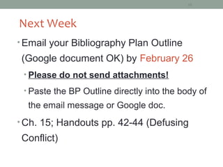 18




Next Week
• Email your Bibliography Plan Outline
 (Google document OK) by February 26
 • Please do not send attachments!

 • Paste the BP Outline directly into the body of
  the email message or Google doc.
• Ch. 15; Handouts pp. 42-44 (Defusing
 Conflict)
 