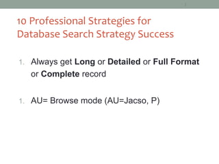 2




10 Professional Strategies for
Database Search Strategy Success

1. Always get Long or Detailed or Full Format
   or Complete record


1. AU= Browse mode (AU=Jacso, P)
 