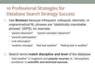 4



 10 Professional Strategies for
 Database Search Strategy Success
5. Use Boolean because infrequent, colloquial, idiomatic, or
   ungrammatical NL phrases are “statistically improbable
   phrases” (SIPS), for example:
   • “parent classroom”        “parent volunteer classroom”
   • “parents participation”
   • “cult information”
   • “weather changes”     “feel bad weather”     “feeling bad in weather”


5. Search terms match discipline and level of the database
   • “bad weather” in magazine and popular sources vs. “atmospheric
     conditions” in scientific and technical sources
 