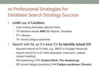 5



10 Professional Strategies for
Database Search Strategy Success
7. Limit use of Limiters:
   •   Over limiting eliminates relevant items
   •   TX theodore roszak AND DE Roszak, Theodore
   •   PT= Review
   •   TI= chronic fatigue syndrome
7. Search with NL as if it were CV to identify actual CV:
   •   Keyword search of CV field, e.g., SKEY in Voyager Advanced
   •   Search found CV in CV field (descriptor, index term, subject,
       subject heading)
   •   DE awakening [       Subject Work: The Awakening]
   •   DE chronic fatigue syndrome [       Fatigue syndrome, Chronic]
 