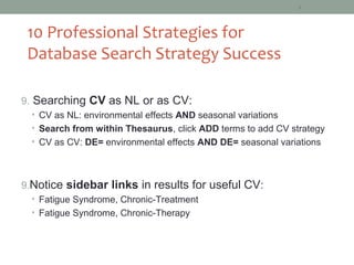 6



 10 Professional Strategies for
 Database Search Strategy Success

9. Searching CV as NL or as CV:
  • CV as NL: environmental effects AND seasonal variations
  • Search from within Thesaurus, click ADD terms to add CV strategy
  • CV as CV: DE= environmental effects AND DE= seasonal variations




9.Notice sidebar links in results for useful CV:
  • Fatigue Syndrome, Chronic-Treatment
  • Fatigue Syndrome, Chronic-Therapy
 