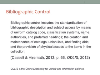 8




Bibliographic Control

  Bibliographic control includes the standardization of
  bibliographic description and subject access by means
  of uniform catalog code, classification systems, name
  authorities, and preferred headings; the creation and
  maintenance of catalogs, union lists, and finding aids;
  and the provision of physical access to the items in the
  collection.
  (Cassell & Hiremath, 2013, p. 66, ODLIS, 2012)

  ODLIS is the Online Dictionary for Library and Information Science
 