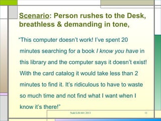 Scenario: Person rushes to the Desk,
breathless & demanding in tone,

“This computer doesn’t work! I’ve spent 20
minutes searching for a book I know you have in
this library and the computer says it doesn’t exist!
With the card catalog it would take less than 2
minutes to find it. It’s ridiculous to have to waste
so much time and not find what I want when I
know it’s there!”
                     Nahl LIS 601 2013                 11
 