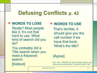 Defusing Conflicts p. 42
   WORDS TO LOSE                   WORDS TO USE
    Really? Most people              That’s terrible, it
    like it. It’s not that           should give you the
    hard to use. What                call number if we
    kind of search did you
    do?                              have that book.
                                     What’s the title?
    You probably did a
    Title search when you
    need a Keyword                   [Agree]
    search.
                                     Horn, Sam. TONGUE FU! How to Deflect, Disarm, and
    [Defend]                         Defuse Any Verbal Conflict. St. Martin's Griffin, 1997.

                       Nahl LIS 601 2013                                             12
 