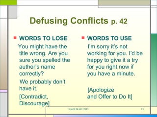 Defusing Conflicts p. 42
   WORDS TO LOSE                    WORDS TO USE
    You might have the                I’m sorry it’s not
    title wrong. Are you              working for you. I’d be
    sure you spelled the              happy to give it a try
    author’s name                     for you right now if
    correctly?                        you have a minute.
    We probably don’t
    have it.                          [Apologize
    [Contradict,                      and Offer to Do It]
    Discourage]
                       Nahl LIS 601 2013                    13
 
