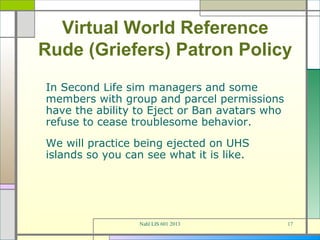 Virtual World Reference
Rude (Griefers) Patron Policy
In Second Life sim managers and some
members with group and parcel permissions
have the ability to Eject or Ban avatars who
refuse to cease troublesome behavior.
We will practice being ejected on UHS
islands so you can see what it is like.




                 Nahl LIS 601 2013             17
 