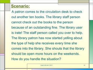 Scenario:
A patron comes to the circulation desk to check
out another ten books. The library staff person
cannot check out the books to the person
because of an outstanding fine. The library user
is irate! The staff person called you over to help.
The library patron has now started yelling about
the type of help she receives every time she
comes into the library. She shouts that the library
should be open more hours on the weekends.
How do you handle the situation?
                    Nahl LIS 601 2013                 18
 