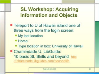 SL Workshop: Acquiring
         Information and Objects
   Teleport to U of Hawaii island one of
    three ways from the login screen:
       My last location
       Home
       Type location in box: University of Hawaii
   Chamindade U. LibGuide:
    10 basic SL Skills and beyond http
    ://chaminade.libguides.com/secondlife

                        Nahl LIS 601 2013            20
 