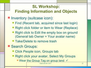 SL Workshop:
        Finding Information and Objects
   Inventory (suitcase icon):
       Find (Recent tab, acquired since last login)
       Right click folder or item to Wear (Replace)
       Right click to Edit the empty box on ground
        (General tab Owner = Your avatar name)
       Take/Delete to remove trash
   Search Groups:
       Click People icon, Groups tab
       Right click your avatar, Select My Groups
            Wear the Group Tag on group land 
                           Nahl LIS 601 2013           22
 