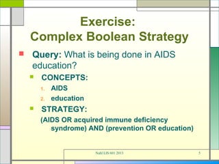 Exercise:
    Complex Boolean Strategy
   Query: What is being done in AIDS
    education?
       CONCEPTS:
        1.   AIDS
        2.   education
       STRATEGY:
        (AIDS OR acquired immune deficiency
           syndrome) AND (prevention OR education)


                         Nahl LIS 601 2013           5
 