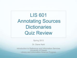 LIS 601
Annotating Sources
   Dictionaries
  Quiz Review
                   Spring 2013

                 Dr. Diane Nahl

Introduction to Reference and Information Services
                University of Hawaii
     Library and Information Science Program
 