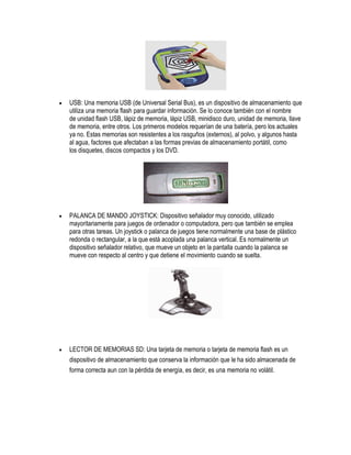    USB: Una memoria USB (de Universal Serial Bus), es un dispositivo de almacenamiento que
    utiliza una memoria flash para guardar información. Se lo conoce también con el nombre
    de unidad flash USB, lápiz de memoria, lápiz USB, minidisco duro, unidad de memoria, llave
    de memoria, entre otros. Los primeros modelos requerían de una batería, pero los actuales
    ya no. Estas memorias son resistentes a los rasguños (externos), al polvo, y algunos hasta
    al agua, factores que afectaban a las formas previas de almacenamiento portátil, como
    los disquetes, discos compactos y los DVD.




   PALANCA DE MANDO JOYSTICK: Dispositivo señalador muy conocido, utilizado
    mayoritariamente para juegos de ordenador o computadora, pero que también se emplea
    para otras tareas. Un joystick o palanca de juegos tiene normalmente una base de plástico
    redonda o rectangular, a la que está acoplada una palanca vertical. Es normalmente un
    dispositivo señalador relativo, que mueve un objeto en la pantalla cuando la palanca se
    mueve con respecto al centro y que detiene el movimiento cuando se suelta.




   LECTOR DE MEMORIAS SD: Una tarjeta de memoria o tarjeta de memoria flash es un
    dispositivo de almacenamiento que conserva la información que le ha sido almacenada de
    forma correcta aun con la pérdida de energía, es decir, es una memoria no volátil.
 