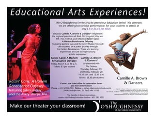 Educational Arts Experiences!
Make our theater your classroom!
The O’Shaughnessy invites you to attend our Education Series! This semester,
we are offering two unique performances for your students to attend at
only $3 or $3.50 per ticket.
Virtuosic Camille A. Brown & Dancers* will present
the regional premieres of Black Girl: Linguistic Play and
MR. TOL-E-RAncE, and reﬂective Raisin’ Cane:
A Harlem Renaissance Odyssey
(featuring Jasmine Guy and the Avery Sharpe Trio) will
take students on a poetic journey through
the Harlem Renaissance. These arts learning
experiences are sure to inspire young
artistic expression!
Raisin’ Cane: A Harlem
Renaissance Odyssey
featuring Jasmine Guy
and the Avery Sharpe Trio
Camille A. Brown
& Dancers*
co-presented with
The Ordway
Thursday, February 19,
and Friday, February 20
10:30 a.m. and 12:30 p.m.
Tickets: $3.50 per student
Contact the ticket ofﬁce for reservation forms
and more information!
Phone — 651.690.6700 • Online — oshag.stkate.edu/school-events
2004 Randolph Ave., St. Paul, MN 55105
*For Camille A. Brown reservations,
contact the Ordway Education Hotline – 651.282.3115
Camille A. Brown & Dancers is supported in part by the New
England Foundation for the Arts; the Boss Foundation;
the Archie D. and Bertha H. Walker Foundation; the Arts Midwest Touring Fund,
a program of Arts Midwest that is funded by the
National Endowment for the Arts; and General Mills Foundation.
Camille A. Brown
& Dancers
Raisin’ Cane: A Harlem
Renaissance Odyssey
Friday, March 6, at 10 a.m.
Tickets: $3 per student
 