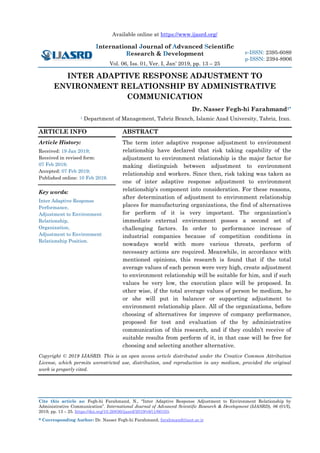 Available online at https://www.ijasrd.org/
International Journal of Advanced Scientific
Research & Development
Vol. 06, Iss. 01, Ver. I, Jan’ 2019, pp. 13 – 25
Cite this article as: Fegh-hi Farahmand, N., “Inter Adaptive Response Adjustment to Environment Relationship by
Administrative Communication”. International Journal of Advanced Scientific Research & Development (IJASRD), 06 (01/I),
2019, pp. 13 – 25. https://doi.org/10.26836/ijasrd/2019/v6/i1/60103.
* Corresponding Author: Dr. Nasser Fegh-hi Farahmand, farahmand@iaut.ac.ir
e-ISSN: 2395-6089
p-ISSN: 2394-8906
INTER ADAPTIVE RESPONSE ADJUSTMENT TO
ENVIRONMENT RELATIONSHIP BY ADMINISTRATIVE
COMMUNICATION
Dr. Nasser Fegh-hi Farahmand1*
1 Department of Management, Tabriz Branch, Islamic Azad University, Tabriz, Iran.
ARTICLE INFO
Article History:
Received: 19 Jan 2019;
Received in revised form:
07 Feb 2019;
Accepted: 07 Feb 2019;
Published online: 10 Feb 2019.
Key words:
Inter Adaptive Response
Performance,
Adjustment to Environment
Relationship,
Organization,
Adjustment to Environment
Relationship Position.
ABSTRACT
The term inter adaptive response adjustment to environment
relationship have declared that risk taking capability of the
adjustment to environment relationship is the major factor for
making distinguish between adjustment to environment
relationship and workers. Since then, risk taking was taken as
one of inter adaptive response adjustment to environment
relationship's component into consideration. For these reasons,
after determination of adjustment to environment relationship
places for manufacturing organizations, the find of alternatives
for perform of it is very important. The organization’s
immediate external environment posses a second set of
challenging factors. In order to performance increase of
industrial companies because of competition conditions in
nowadays world with more various threats, perform of
necessary actions are required. Meanwhile, in accordance with
mentioned opinions, this research is found that if the total
average values of each person were very high, create adjustment
to environment relationship will be suitable for him, and if such
values be very low, the execution place will be proposed. In
other wise, if the total average values of person be medium, he
or she will put in balancer or supporting adjustment to
environment relationship place. All of the organizations, before
choosing of alternatives for improve of company performance,
proposed for test and evaluation of the by administrative
communication of this research, and if they couldn’t receive of
suitable results from perform of it, in that case will be free for
choosing and selecting another alternative.
Copyright © 2019 IJASRD. This is an open access article distributed under the Creative Common Attribution
License, which permits unrestricted use, distribution, and reproduction in any medium, provided the original
work is properly cited.
 