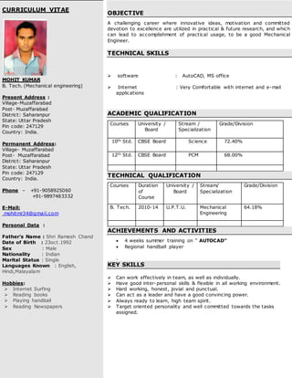 CURRICULUM VITAE
MOHIT KUMAR
B. Tech. (Mechanical engineering)
Present Address :
Village-Muzaffarabad
Post- Muzaffarabad
District: Saharanpur
State: Uttar Pradesh
Pin code: 247129
Country: India.
Permanent Address:
Village- Muzaffarabad
Post- Muzaffarabad
District: Saharanpur
State: Uttar Pradesh
Pin code: 247129
Country: India.
Phone – +91-9058925060
+91-9897483332
E-Mail:
mohitmr34@gmail.com
Personal Data :
Father’s Name : Shri Ramesh Chand
Date of Birth : 23oct.1992
Sex : Male
Nationality : Indian
Marital Status : Single
Languages Known : English,
Hindi,Malayalam
Hobbies:
 Internet Surfing
 Reading books
 Playing handball
 Reading Newspapers
OBJECTIVE
A challenging career where innovative ideas, motivation and committed
devotion to excellence are utilized in practical & future research, and which
can lead to accomplishment of practical usage, to be a good Mechanical
Engineer.
TECHNICAL SKILLS
 software : AutoCAD, MS office
 Internet : Very Comfortable with internet and e-mail
applications
ACADEMIC QUALIFICATION
Courses University /
Board
Stream /
Specialization
Grade/Division
10th Std. CBSE Board Science 72.40%
12th Std. CBSE Board PCM 68.00%
TECHNICAL QUALIFICATION
Courses Duration
of
Course
University /
Board
Stream/
Specialization
Grade/Division
B. Tech. 2010-14 U.P.T.U. Mechanical
Engineering
64.18%
ACHIEVEMENTS AND ACTIVITIES
 4 weeks summer training on “ AUTOCAD’’
 Regional handball player
.
KEY SKILLS
 Can work effectively in team, as well as individually.
 Have good inter-personal skills & flexible in all working environment.
 Hard working, honest, jovial and punctual.
 Can act as a leader and have a good convincing power.
 Always ready to learn, high team spirit.
 Target oriented personality and well committed towards the tasks
assigned.
 
