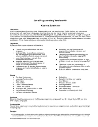 Java Programming Version 6.0

                                                                          Course Summary
Description
This course teaches programming in the Java language -- i.e. the Java Standard Edition platform. It is intended for
programmers with experience in languages other than Java, but who may or may not have any previous Java
experience. It focuses on procedural and structured coding skills first, and then offers meticulous, in-depth coverage of
object-oriented concepts and how to apply them to Java software design and development. The latter part of the course
moves from these basic skills into key parts of the Java SE Core API, including collections, logging, streams, and object
serialization. A final chapter introduces automated unit-testing practices using JUnit.

Objectives
At the end of this course, students will be able to:

      •      Learn to program effectively in the Java                                                          •      Implement and use inheritance and
             language.                                                                                                polymorphism, including interfaces and
      •      Understand the Java software architecture,                                                               abstract classes.
             and the design decisions which make Java                                                          •      Design appropriate exception handling into
             software portable, efficient, secure and robust.                                                         Java methods, and use the logging API
      •      Learn how to configure a simple Java                                                                     appropriately.
             development environment.                                                                          •      Understand the structure of streams in Java,
      •      Know the grammar, data types and flow                                                                    and learn how to use streams to manage file I/
             control constructs of the Java language for                                                              O.
             simple procedural programming.                                                                    •      Learn how to use Java Serialization to
      •      Understand Java as a purely object-oriented                                                              internalize and externalize potentially complex
             language, and implement software as systems                                                              graphs of objects.
             of classes.                                                                                       •      Build unit tests for Java classes using JUnit.


Topics
   •         The Java Environment                                                                              •      Collections
   •         Language Fundamentals                                                                             •      Exception Handling and Logging
   •         Data Types                                                                                        •      Inner Classes
   •         Flow Control                                                                                      •      The Java Streams Model
   •         Object-Oriented Software                                                                          •      Working with Files
   •         Classes and Objects                                                                               •      Advanced Stream Techniques
   •         Inheritance and Polymorphism in Java                                                              •      Java Serialization
   •         Using Classes Effectively                                                                         •      Automated Unit Testing with JUnit
   •         nterfaces and Abstract Classes


Audience
Students should have experience in the following programming languages C and C++ Visual Basic, ASP and other
Web-scripting languages.

Prerequisites
No prior Java experience is required, but students must be experienced programmers in another third-generation (high-
level) language.

Duration

 Due to the nature of this material, this document refers to numerous hardware and software products by their trade names. References to other companies and their products are for informational
   purposes only, and all trademarks are the properties of their respective companies. It is not the intent of ProTech Professional Technical Services, Inc. to use any of these names generically

6010JAVAPROGRAMMINGVERSION6-110311183223-PHPAPP01.DOC
 