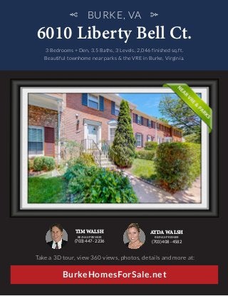 BURKE, VA
6010 Liberty Bell Ct.
BurkeHomesForSale.net
3 Bedrooms + Den, 3.5 Baths, 3 Levels, 2,046 finished sq.ft.
Beautiful townhome near parks & the VRE in Burke, Virginia.
Take a 3D tour, view 360 views, photos, details and more at:
TIM WALSH
RE/MAX PREMIER
(703) 447 - 2236
AYDA WALSH
RE/MAX PREMIER
(703) 408 - 4582
 