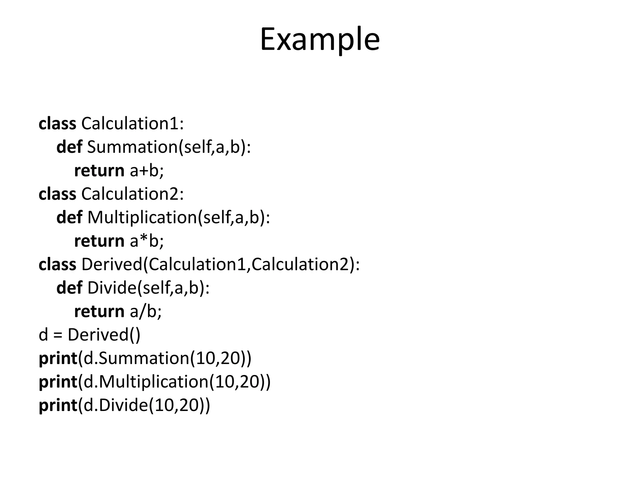 Example
class Calculation1:
def Summation(self,a,b):
return a+b;
class Calculation2:
def Multiplication(self,a,b):
return a*b;
class Derived(Calculation1,Calculation2):
def Divide(self,a,b):
return a/b;
d = Derived()
print(d.Summation(10,20))
print(d.Multiplication(10,20))
print(d.Divide(10,20))
 